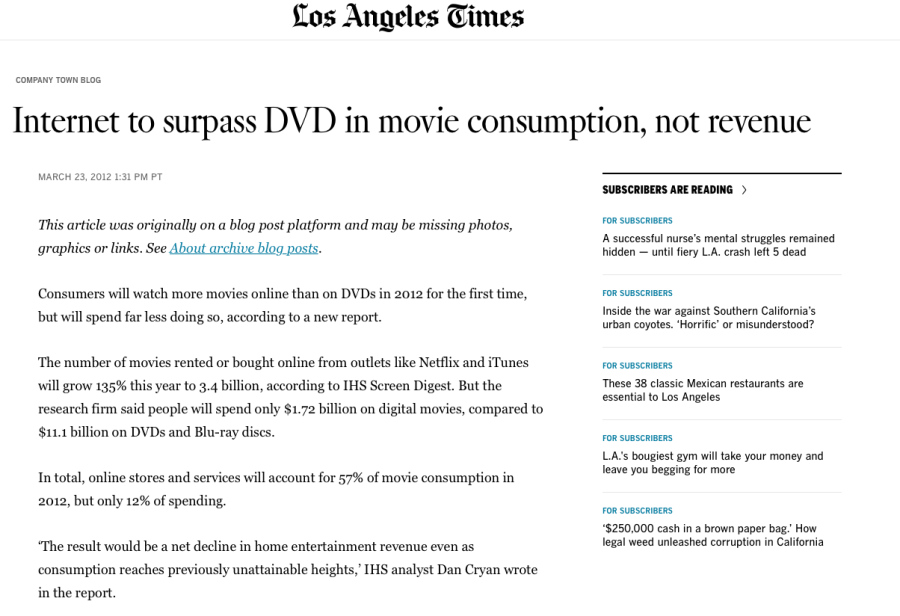 Screengrab from LA Times article "Internet to surpass DVD in movie consumption, not revenue". Published march 23, 2012. Visible text is: This article was originally on a blog post platform and may be missing photos, graphics or links. See About archive blog posts. Consumers will watch more movies online than on DVDs in 2012 for the first time, but will spend far less doing so, according to a new report. The number of movies rented or bought online from outlets like Netflix and iTunes will grow 135% this year to 3.4 billion, according to IHS Screen Digest. But the research firm said people will spend only $1.72 billion on digital movies, compared to $11.1 billion on DVDs and Blu-ray discs. In total, online stores and services will account for 57% of movie consumption in 2012, but only 12% of spending. ‘The result would be a net decline in home entertainment revenue even as consumption reaches previously unattainable heights,’ IHS analyst Dan Cryan wrote in the report.