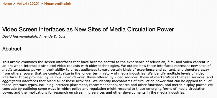 Screengrab of article abstract. Text: Video Screen Interfaces as New Sites of Media Circulation Power David Hesmondhalgh, Amanda D. Lotz Abstract This article examines the screen interfaces that have become central to the experience of television, film, and video content in an era when Internet-distributed video coexists with older technologies. We outline how these interfaces represent new sites of media circulation power in their ability to direct audiences toward certain kinds of experience and content, and therefore away from others, power that we contextualize in the longer term history of media industries. We identify multiple levels of video interface: those provided by various video devices, those offered by video services, those of marketplaces that sell services, and aggregated interfaces that blend all of these activities. We identify mechanisms of circulation power that can be applied to all of these interface types, including interface placement, recommendation, search and other functions, and metric display power. We conclude by outlining some ways in which policy and regulation might respond to these emerging forms of media circulation power, and the implications for research on streaming services and other developments in the media industries.